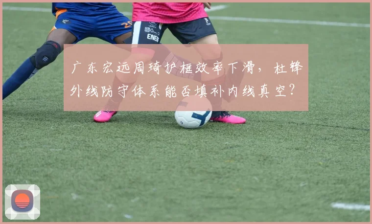 广东宏远周琦护框效率下滑，杜锋外线防守体系能否填补内线真空？