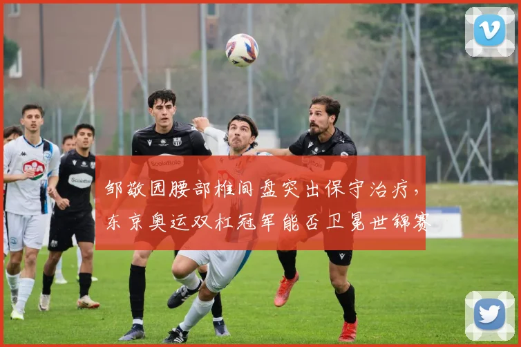 邹敬园腰部椎间盘突出保守治疗，东京奥运双杠冠军能否卫冕世锦赛？