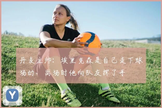 丹麦主帅：埃里克森是自己走下球场的，离场时他向队友挥了手