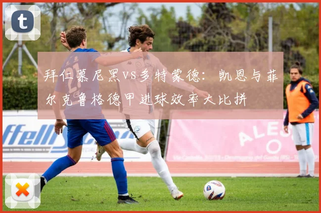 拜仁慕尼黑vs多特蒙德：凯恩与菲尔克鲁格德甲进球效率大比拼